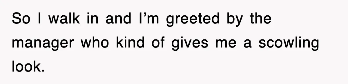 So I walk in and I’m greeted by the manager who kind of gives me a scowling look.