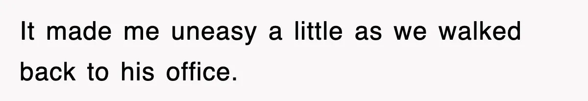 It made me uneasy a little as we walked back to his office.