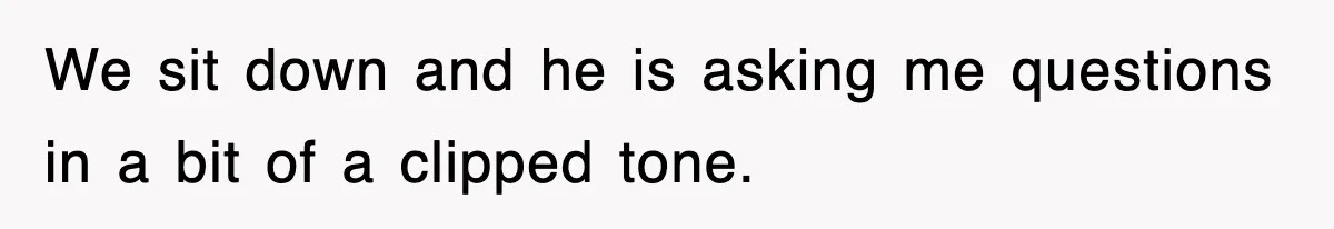 We sit down and he is asking me questions in a bit of a clipped tone.