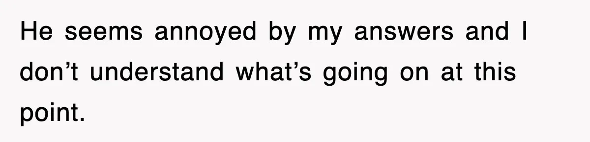 He seems annoyed by my answers and I don’t understand what’s going on at this point.
