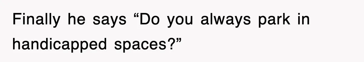 Finally he says “Do you always park in handicapped spaces?”