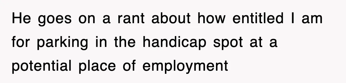 He goes on a rant about how entitled I am for parking in the handicap spot at a potential place of employment