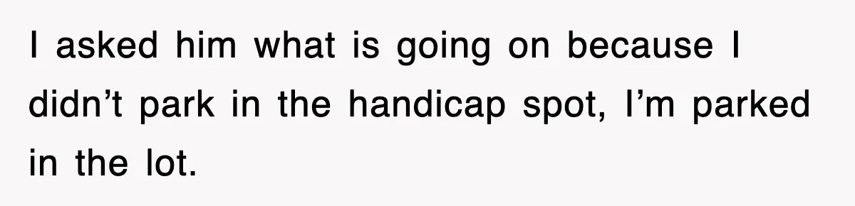 I asked him what is going on because I didn’t park in the handicap spot, I’m parked in the lot.