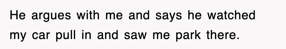 He argues with me and says he watched my car pull in and saw me park there.