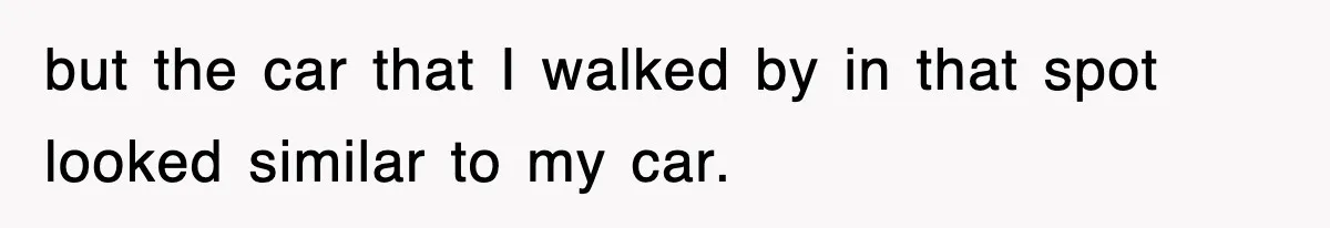 but the car that I walked by in that spot looked similar to my car.