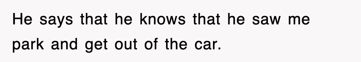 He says that he knows that he saw me park and get out of the car.