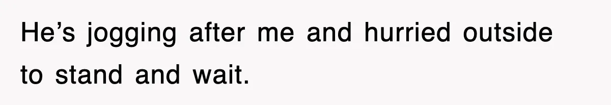 He’s jogging after me and hurried outside to stand and wait.