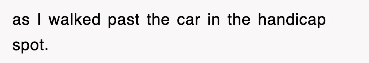 as I walked past the car in the handicap spot.
