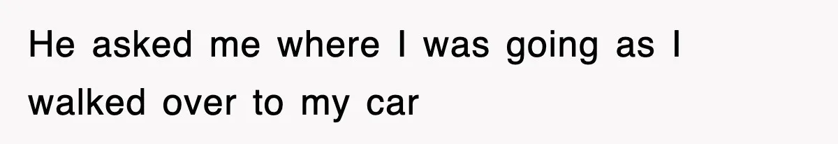 He asked me where I was going as I walked over to my car