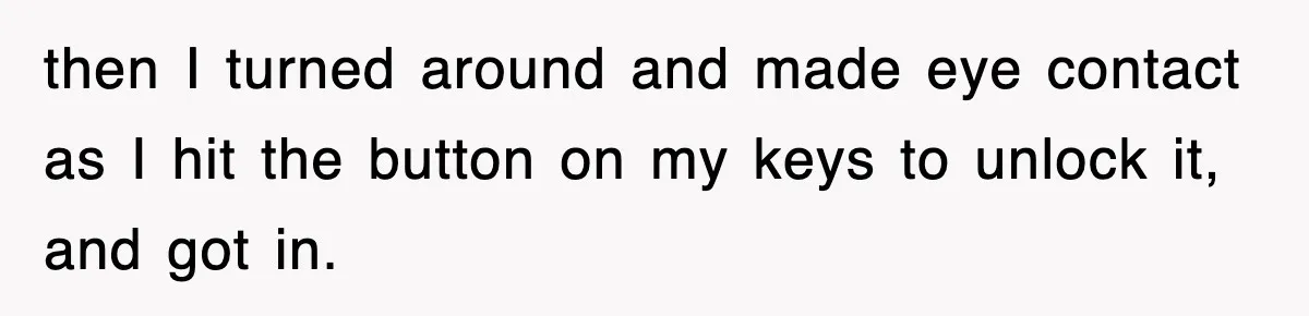 then I turned around and made eye contact as I hit the button on my keys to unlock it, and got in.