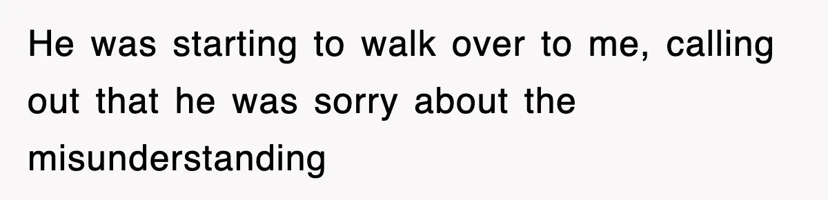 He was starting to walk over to me, calling out that he was sorry about the misunderstanding