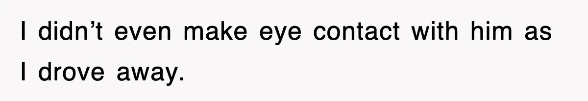 I didn’t even make eye contact with him as I drove away.