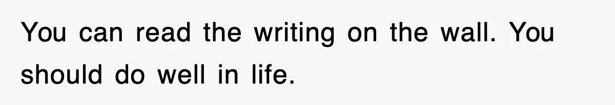 You can read the writing on the wall. You should do well in life.