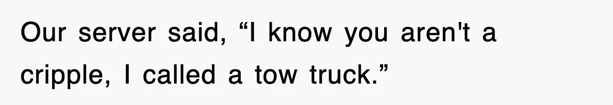 Our server said, “I know you aren't a cripple, I called a tow truck.”