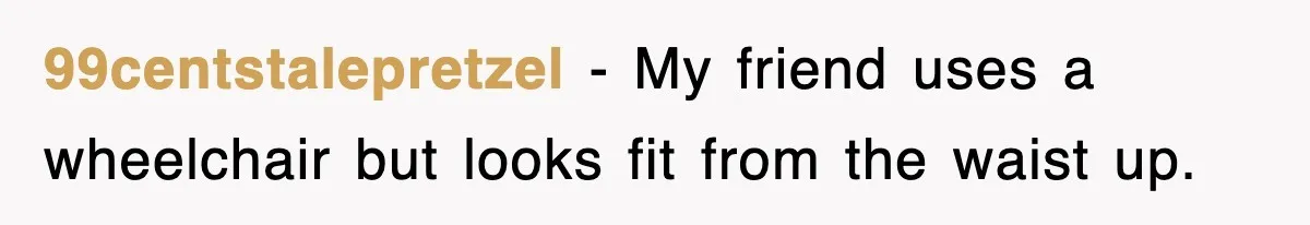 99centstalepretzel − My friend uses a wheelchair but looks fit from the waist up.