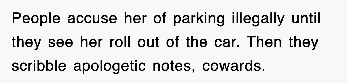 People accuse her of parking illegally until they see her roll out of the car. Then they scribble apologetic notes, cowards.