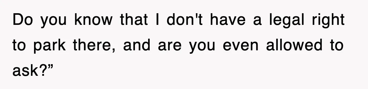 Do you know that I don't have a legal right to park there, and are you even allowed to ask?”