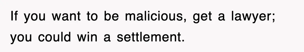 If you want to be malicious, get a lawyer; you could win a settlement.