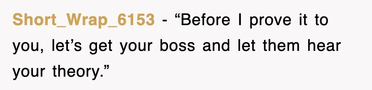 Short_Wrap_6153 − “Before I prove it to you, let’s get your boss and let them hear your theory.”
