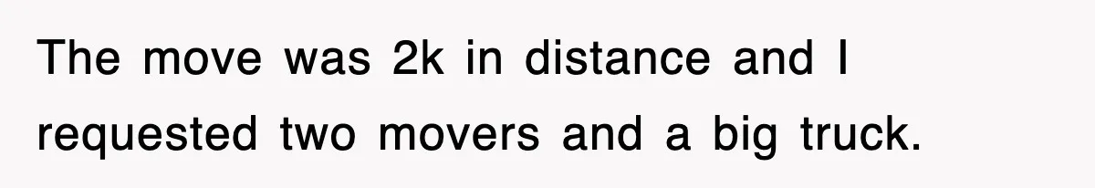 The move was 2k in distance and I requested two movers and a big truck.