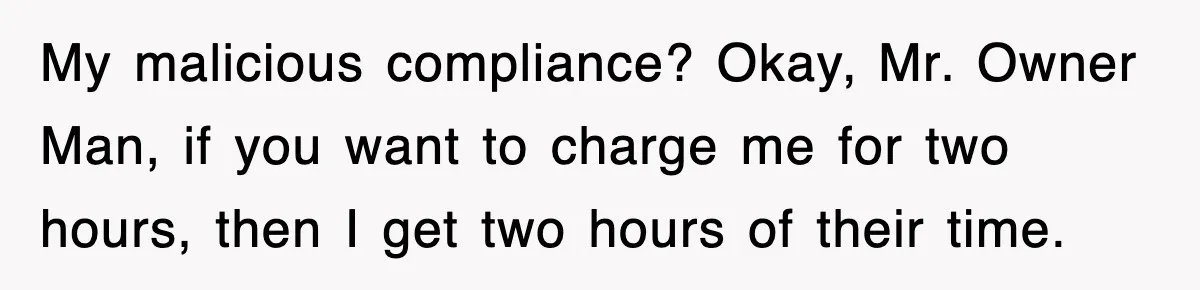 My malicious compliance? Okay, Mr. Owner Man, if you want to charge me for two hours, then I get two hours of their time.
