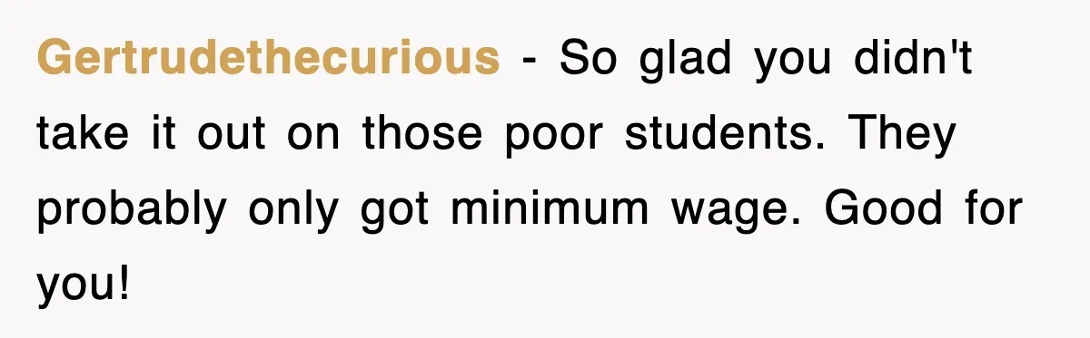 Gertrudethecurious − So glad you didn't take it out on those poor students. They probably only got minimum wage. Good for you!