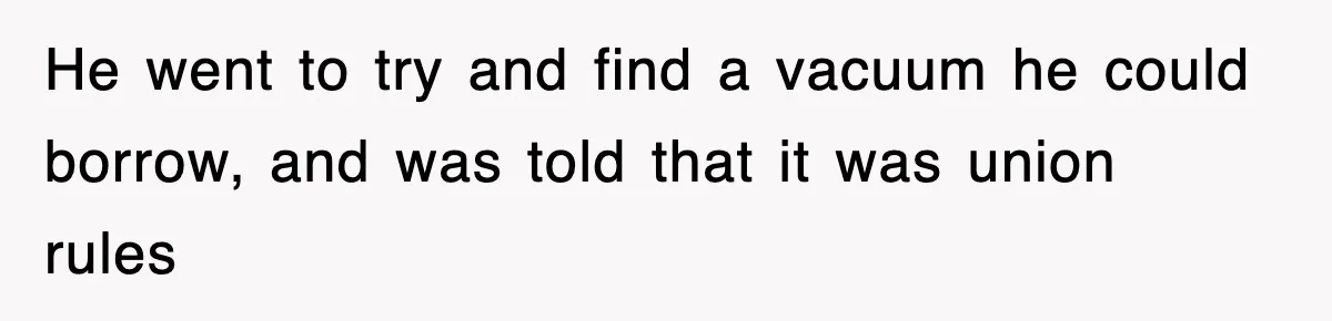 He went to try and find a vacuum he could borrow, and was told that it was union rules
