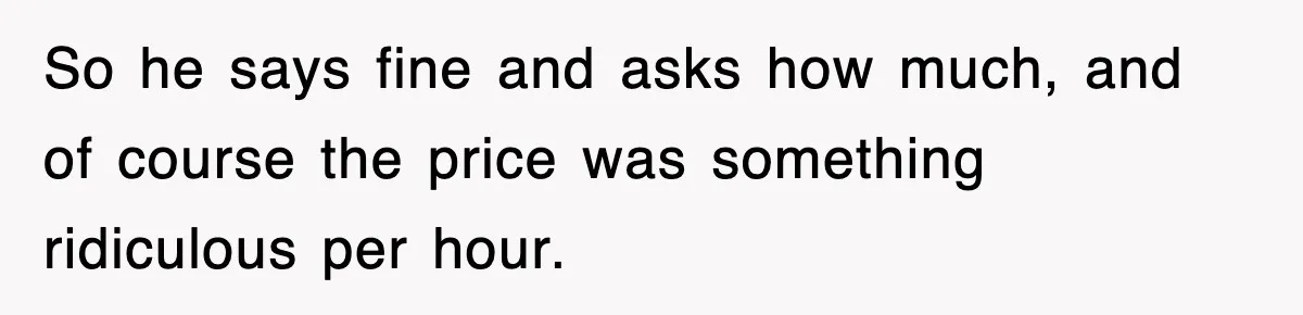 So he says fine and asks how much, and of course the price was something ridiculous per hour.