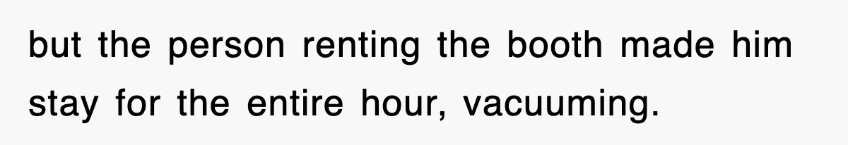 but the person renting the booth made him stay for the entire hour, vacuuming.