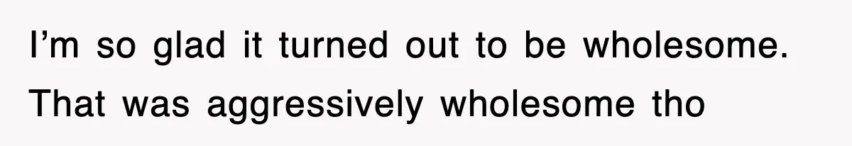 I’m so glad it turned out to be wholesome. That was aggressively wholesome tho