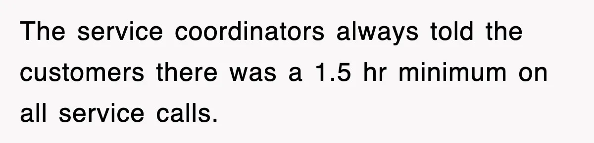 The service coordinators always told the customers there was a 1.5 hr minimum on all service calls.