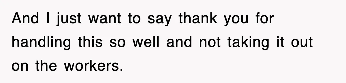 And I just want to say thank you for handling this so well and not taking it out on the workers.