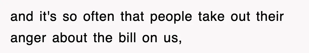 and it's so often that people take out their anger about the bill on us,