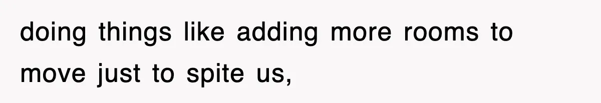 doing things like adding more rooms to move just to spite us,