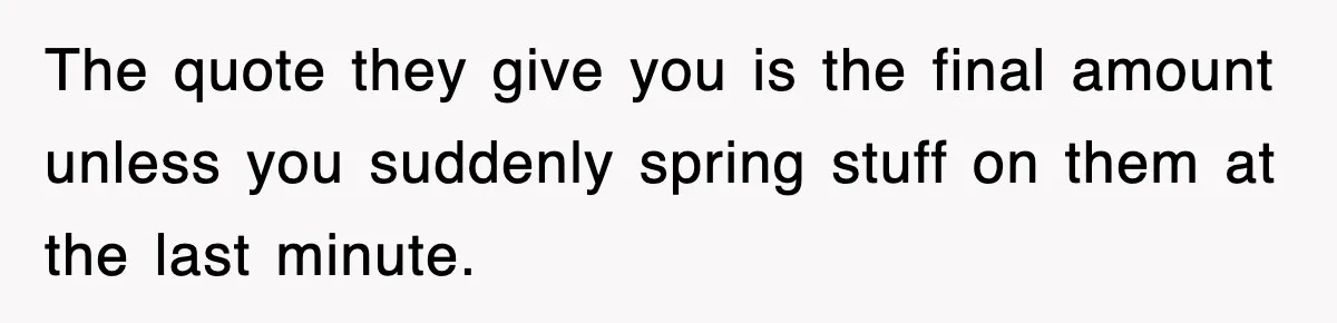 The quote they give you is the final amount unless you suddenly spring stuff on them at the last minute.