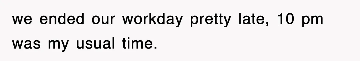 we ended our workday pretty late, 10 pm was my usual time.