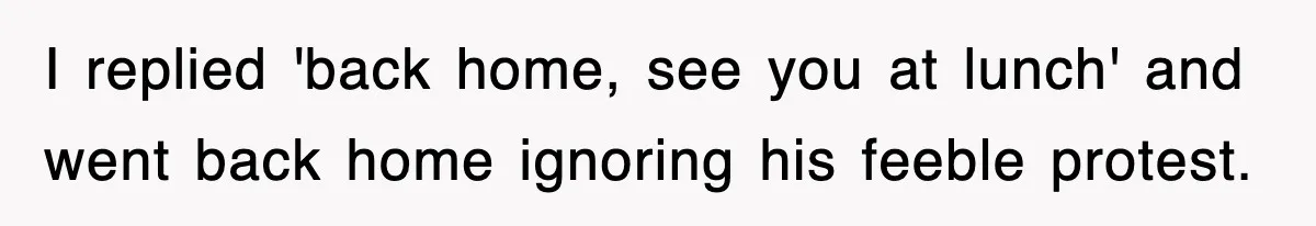 I replied 'back home, see you at lunch' and went back home ignoring his feeble protest.