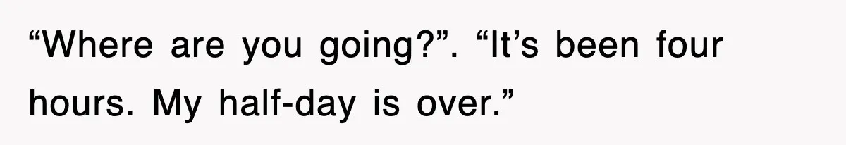 “Where are you going?”. “It’s been four hours. My half-day is over.”