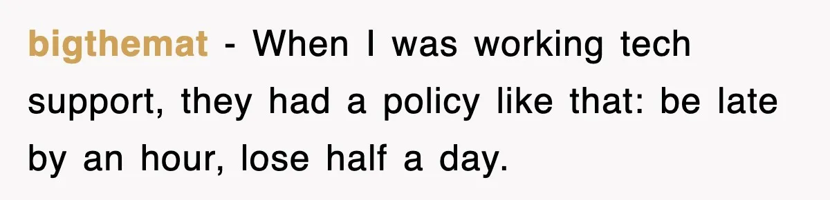 bigthemat − When I was working tech support, they had a policy like that: be late by an hour, lose half a day.