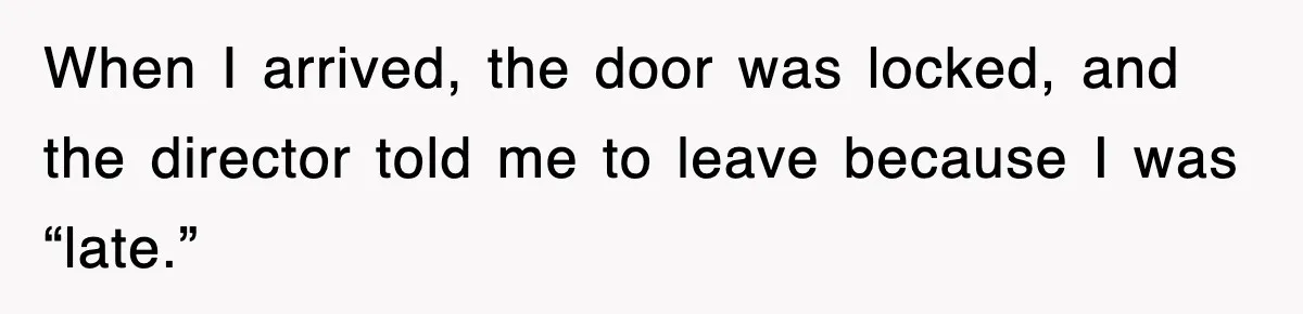When I arrived, the door was locked, and the director told me to leave because I was “late.”