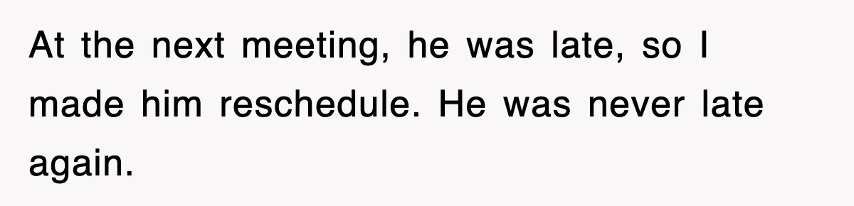 At the next meeting, he was late, so I made him reschedule. He was never late again.