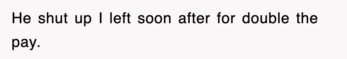 He shut up I left soon after for double the pay.
