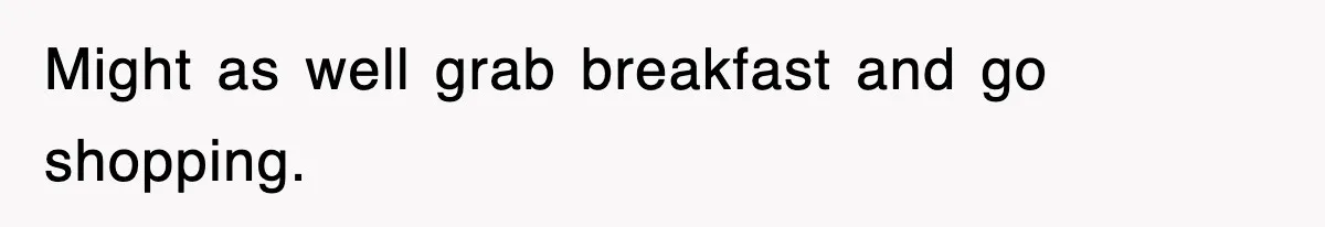 Might as well grab breakfast and go shopping.