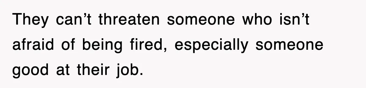 They can’t threaten someone who isn’t afraid of being fired, especially someone good at their job.