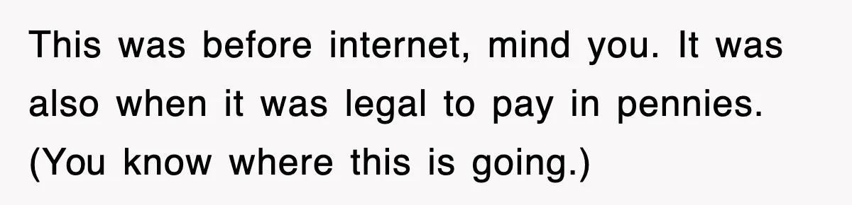 This was before internet, mind you. It was also when it was legal to pay in pennies. (You know where this is going.)