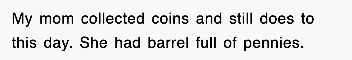 My mom collected coins and still does to this day. She had barrel full of pennies.