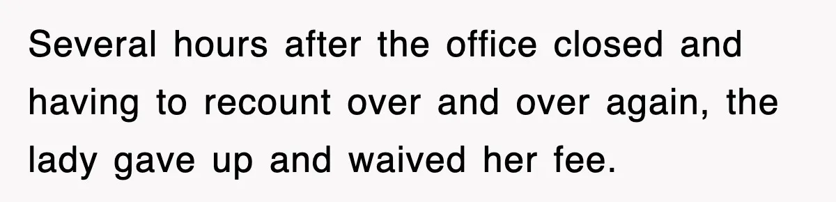 Several hours after the office closed and having to recount over and over again, the lady gave up and waived her fee.