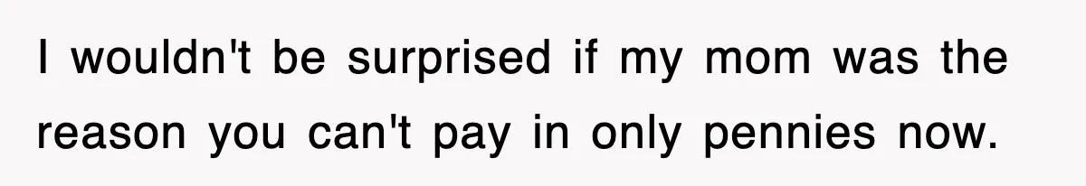 I wouldn't be surprised if my mom was the reason you can't pay in only pennies now.