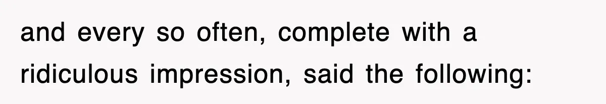 and every so often, complete with a ridiculous impression, said the following: