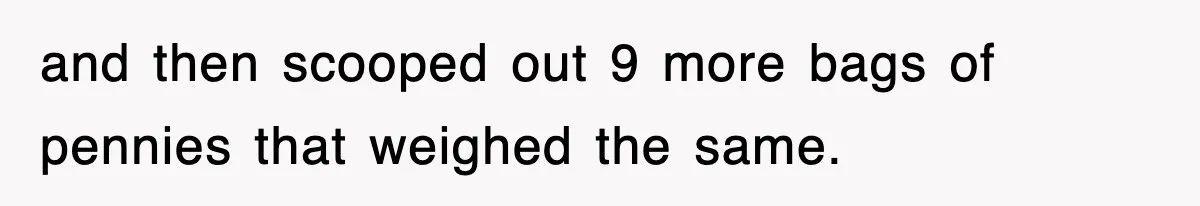 and then scooped out 9 more bags of pennies that weighed the same.